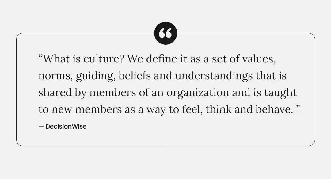 Quote: "What is culture? We define it as a set of values, norms, guiding beliefs and understandings that is shared by members of an organization and is taught to new members as a way to feel, think and behave." DecisionWise